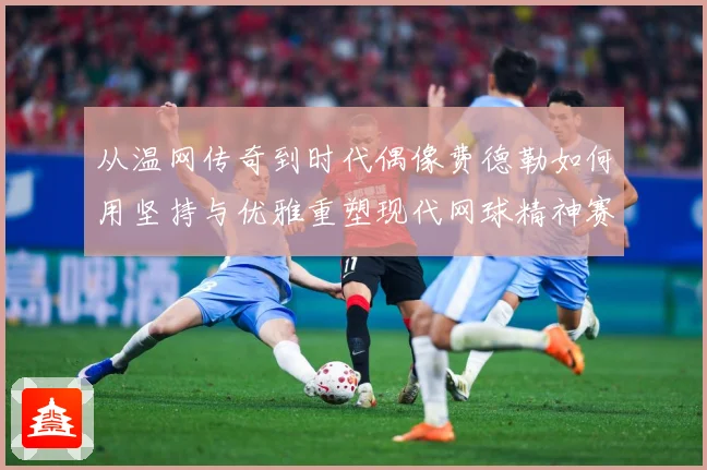 从温网传奇到时代偶像费德勒如何用坚持与优雅重塑现代网球精神赛场观察：最新赛事动态与深度分析