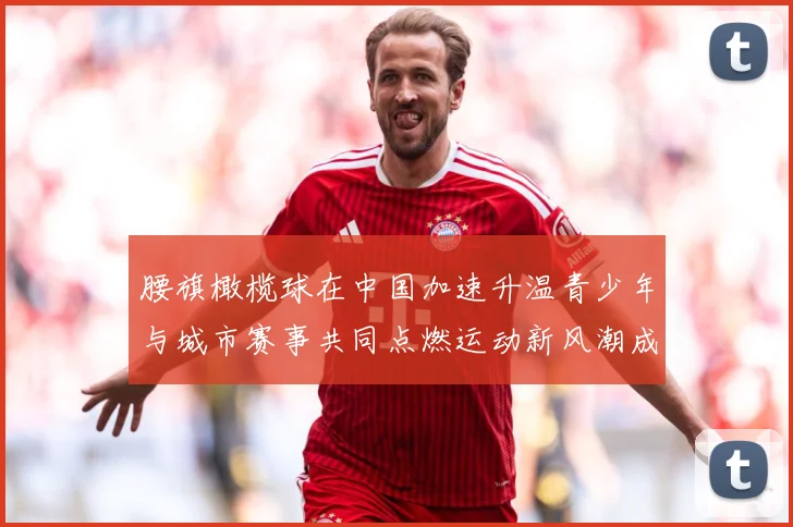 腰旗橄榄球在中国加速升温青少年与城市赛事共同点燃运动新风潮成长观察：最新赛事动态与深度分析