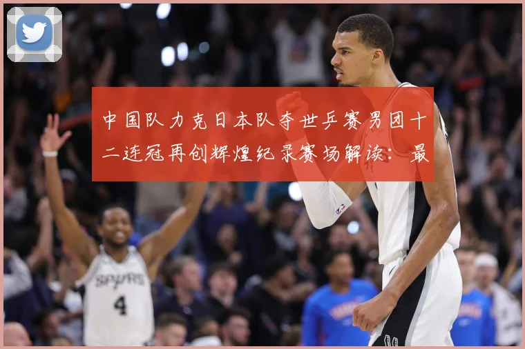 中国队力克日本队夺世乒赛男团十二连冠再创辉煌纪录赛场解读：最新赛事动态与深度分析