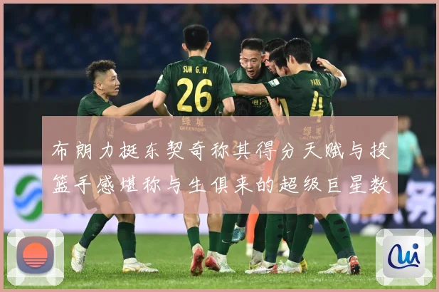 布朗力挺东契奇称其得分天赋与投篮手感堪称与生俱来的超级巨星数据研判：最新赛事动态与深度分析