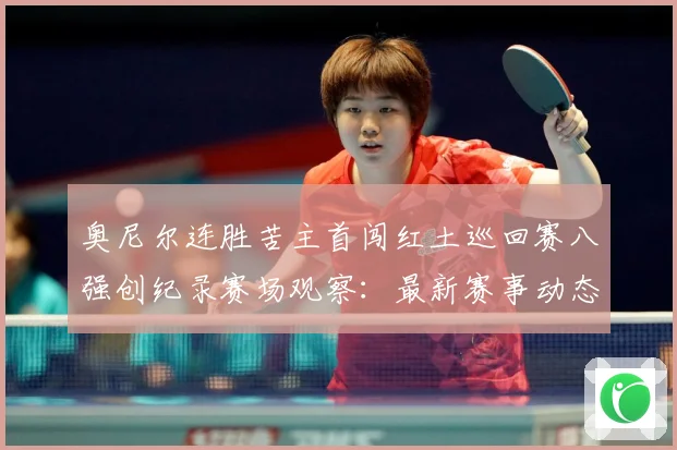 奥尼尔连胜苦主首闯红土巡回赛八强创纪录赛场观察：最新赛事动态与深度分析