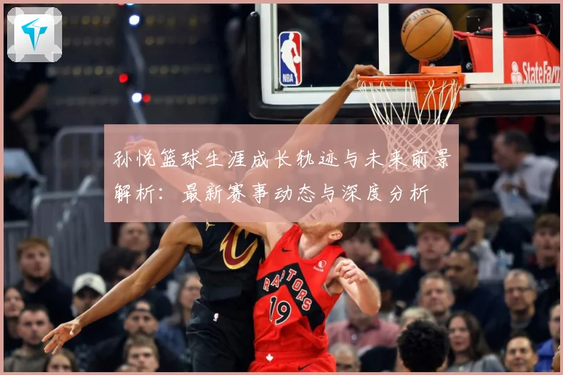 孙悦篮球生涯成长轨迹与未来前景解析：最新赛事动态与深度分析