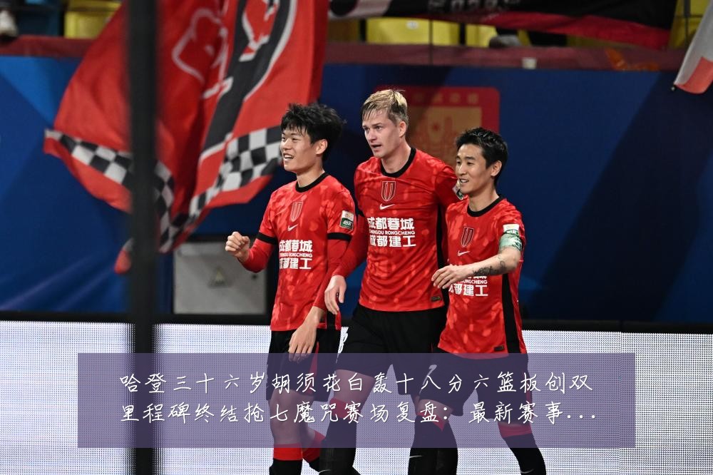 哈登三十六岁胡须花白轰十八分六篮板创双里程碑终结抢七魔咒赛场复盘:最新赛事动态与深度分析