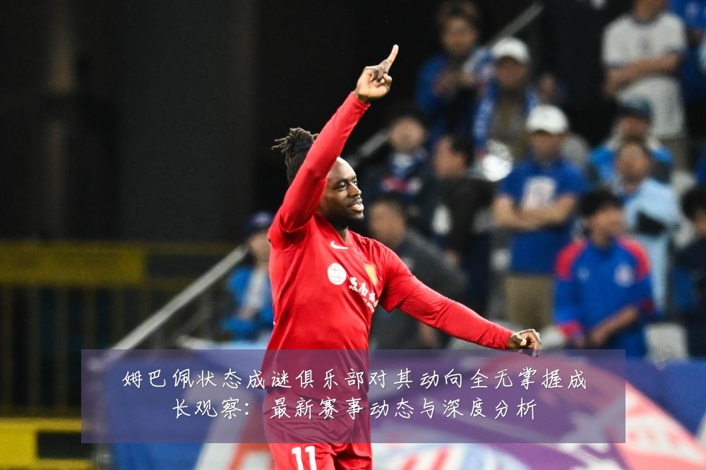姆巴佩状态成谜俱乐部对其动向全无掌握成长观察:最新赛事动态与深度分析